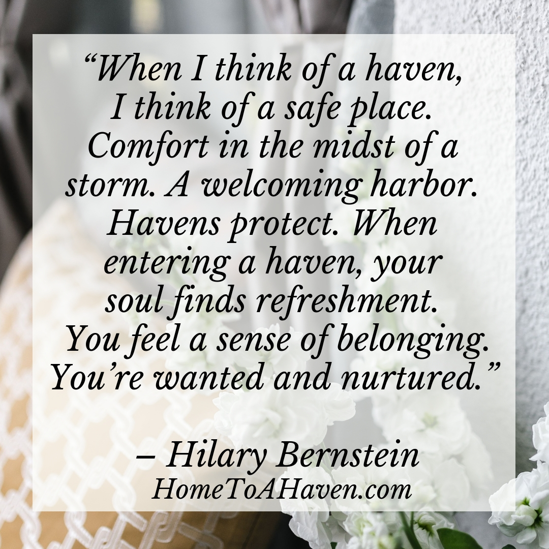 "When I think of a haven, I think of a safe place. Comfort in the midst of a storm. A welcoming harbor. Havens protect. When entering a haven, your soul finds refreshment. You feel a sense of belonging. You’re wanted and nurtured." - Hilary Bernstein, HomeToAHaven.com