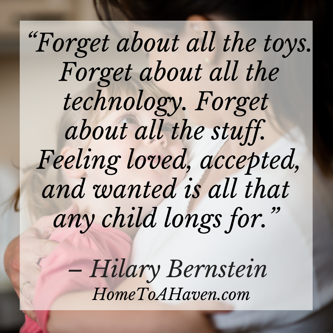 "Forget about all the toys. Forget about all the technology. Forget about all the stuff. Feeling loved, accepted, and wanted is all that any child longs for." - Hilary Bernstein, HomeToAHaven.com